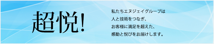 超悦! 私たちエヌジェイグループは人と技術をつなぎ、お客様に満足を超えた、感動と悦びをお届けします。